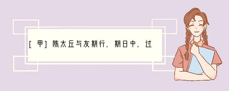 [甲]陈太丘与友期行，期日中，过中不至，太丘舍去,去后乃至。元方时年七岁，门外